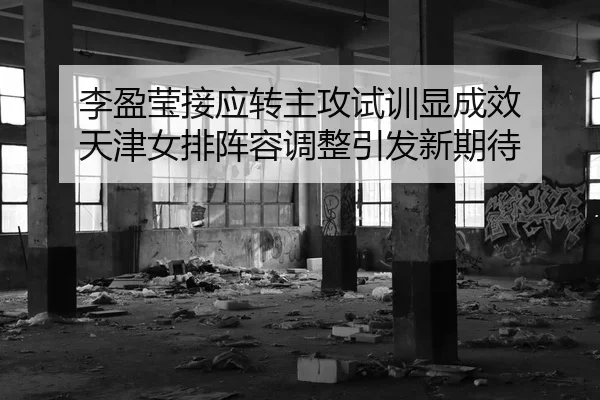李盈莹接应转主攻试训显成效 天津女排阵容调整引发新期待