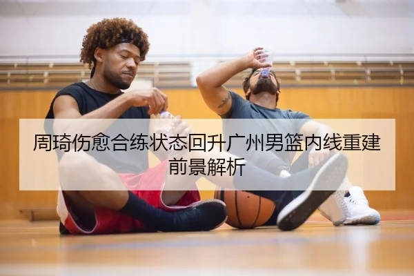 周琦伤愈合练状态回升广州男篮内线重建前景解析